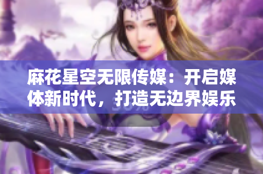 麻花星空无限传媒：开启媒体新时代，打造无边界娱乐体验