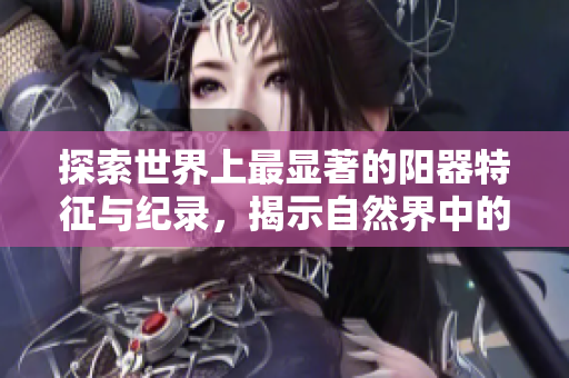 探索世界上最显著的阳器特征与纪录，揭示自然界中的罕见现象与独特之处