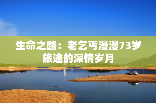 生命之路：老乞丐漫漫73岁旅途的深情岁月