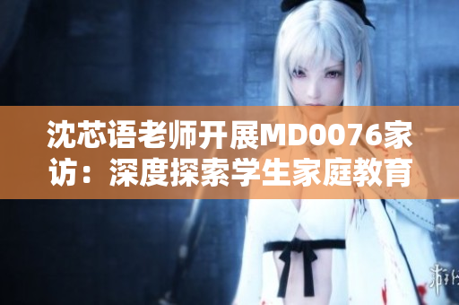 沈芯语老师开展MD0076家访：深度探索学生家庭教育情况
