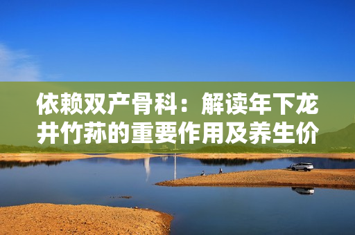 依赖双产骨科：解读年下龙井竹荪的重要作用及养生价值