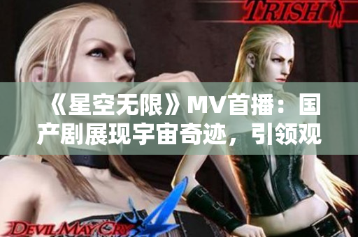 《星空无限》MV首播：国产剧展现宇宙奇迹，引领观众探索未知领域