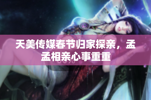天美传媒春节归家探亲，孟孟相亲心事重重