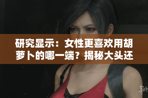 研究显示：女性更喜欢用胡萝卜的哪一端？揭秘大头还是小头更受欢迎的偏好