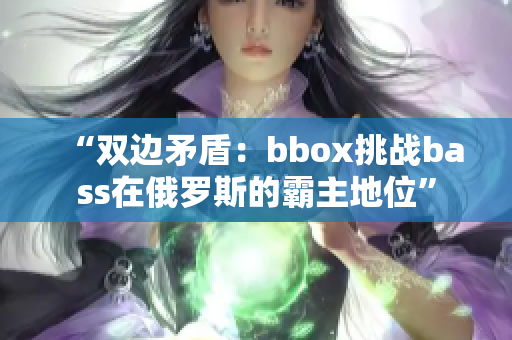 “双边矛盾：bbox挑战bass在俄罗斯的霸主地位”