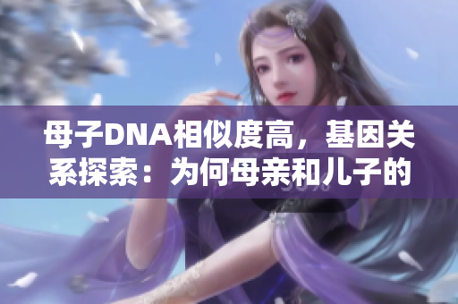 母子DNA相似度高，基因关系探索：为何母亲和儿子的基因结构相近