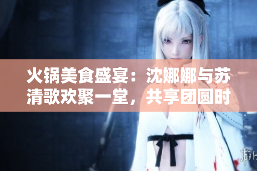火锅美食盛宴：沈娜娜与苏清歌欢聚一堂，共享团圆时刻