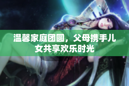 温馨家庭团圆，父母携手儿女共享欢乐时光
