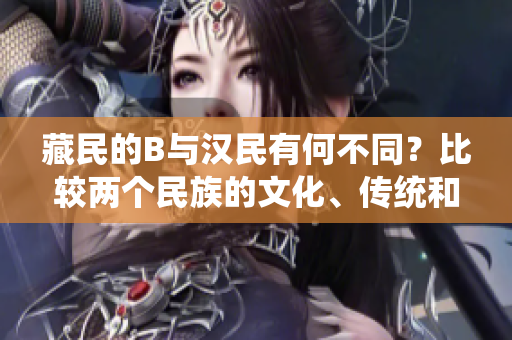 藏民的B与汉民有何不同？比较两个民族的文化、传统和生活方式