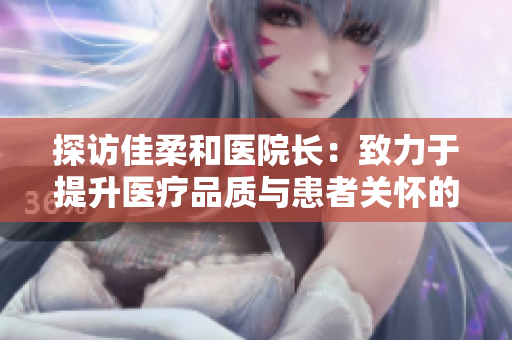 探访佳柔和医院长：致力于提升医疗品质与患者关怀的使命