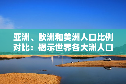 亚洲、欧洲和美洲人口比例对比：揭示世界各大洲人口分布异同
