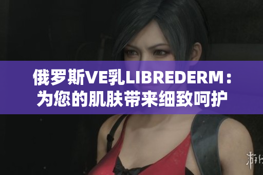 俄罗斯VE乳LIBREDERM：为您的肌肤带来细致呵护