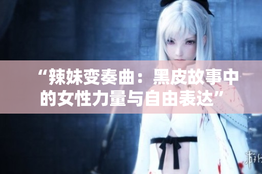 “辣妹变奏曲：黑皮故事中的女性力量与自由表达”