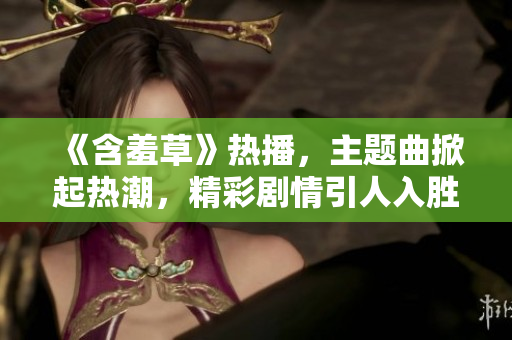 《含羞草》热播，主题曲掀起热潮，精彩剧情引人入胜