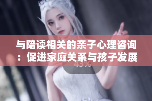 与陪读相关的亲子心理咨询：促进家庭关系与孩子发展的健康成长