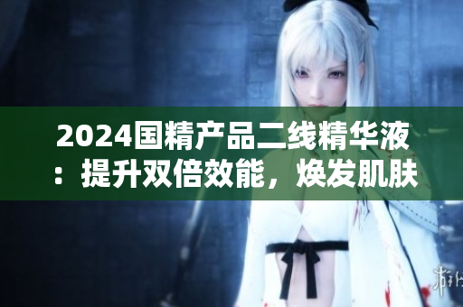 2024国精产品二线精华液：提升双倍效能，焕发肌肤光彩