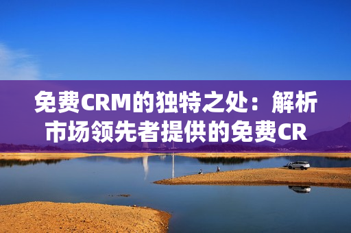免费CRM的独特之处：解析市场领先者提供的免费CRM系统