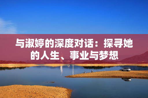 与淑婷的深度对话：探寻她的人生、事业与梦想