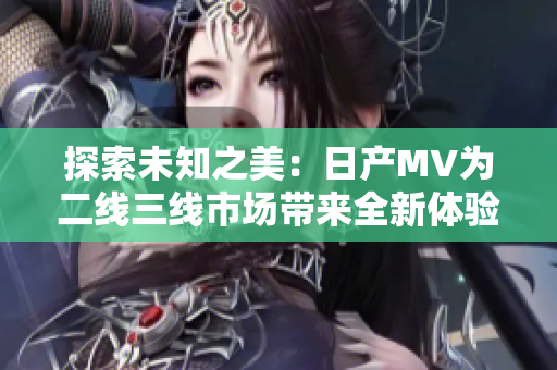 探索未知之美：日产MV为二线三线市场带来全新体验