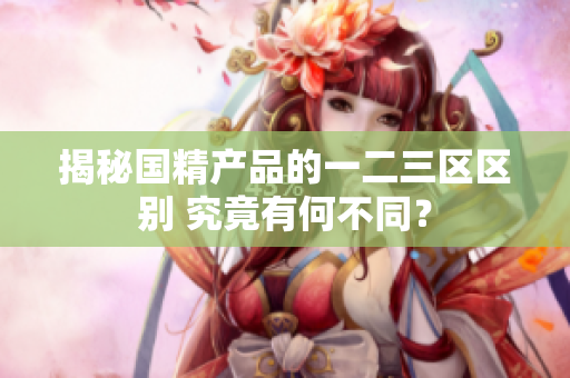 揭秘国精产品的一二三区区别 究竟有何不同？