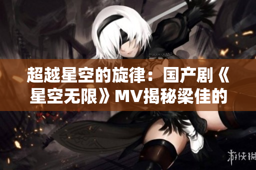 超越星空的旋律：国产剧《星空无限》MV揭秘梁佳的音乐之路