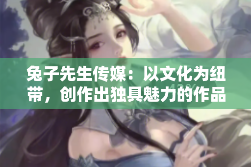 兔子先生传媒：以文化为纽带，创作出独具魅力的作品