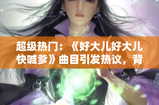 超级热门：《好大儿好大儿快喊爹》曲目引发热议，背后有何故事？