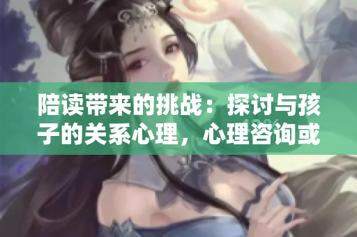 陪读带来的挑战：探讨与孩子的关系心理，心理咨询或许能解答