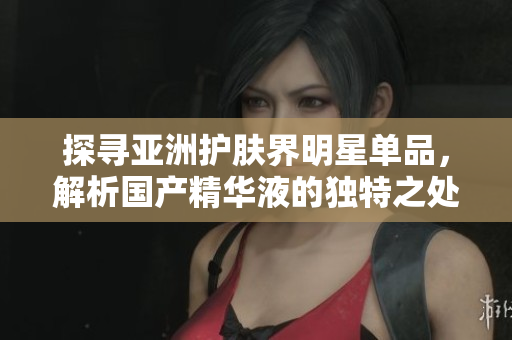 探寻亚洲护肤界明星单品，解析国产精华液的独特之处以及功效大揭秘!