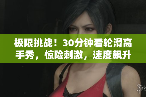 极限挑战！30分钟看轮滑高手秀，惊险刺激，速度飙升，技艺精湛！