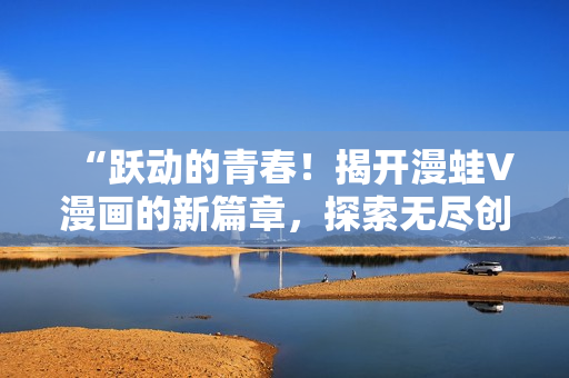 “跃动的青春！揭开漫蛙V漫画的新篇章，探索无尽创意与惊喜”