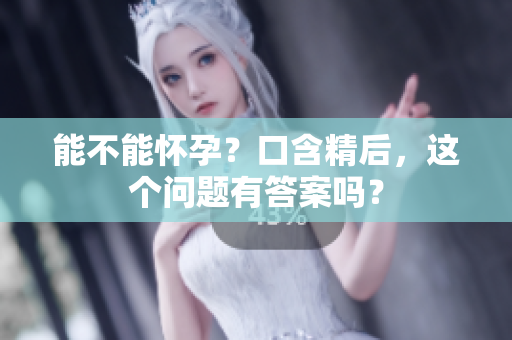 能不能怀孕？口含精后，这个问题有答案吗？