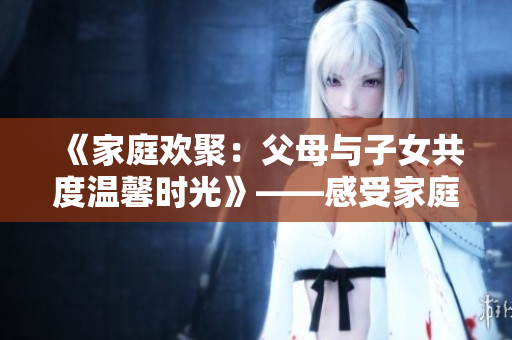 《家庭欢聚：父母与子女共度温馨时光》——感受家庭情感的温暖与美好。