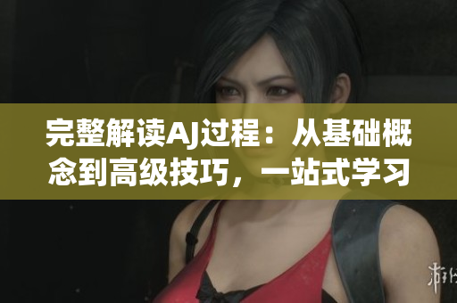 完整解读AJ过程：从基础概念到高级技巧，一站式学习指南
