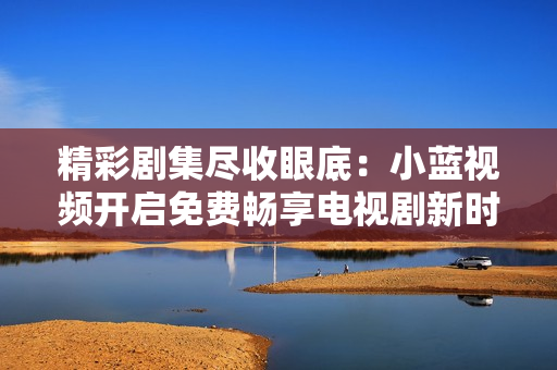 精彩剧集尽收眼底：小蓝视频开启免费畅享电视剧新时代