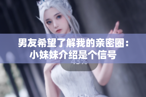 男友希望了解我的亲密圈：小妹妹介绍是个信号
