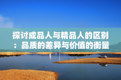 探讨成品人与精品人的区别：品质的差异与价值的衡量