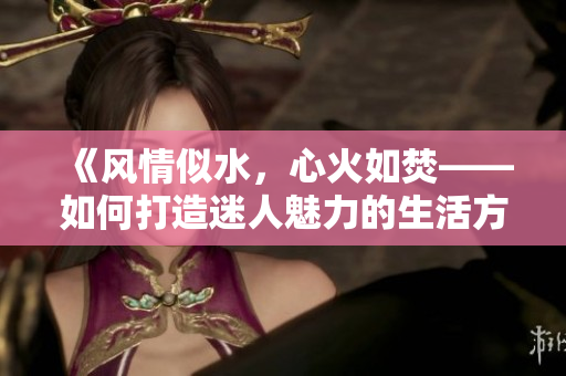 《风情似水，心火如焚——如何打造迷人魅力的生活方式》