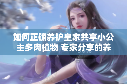 如何正确养护皇家共享小公主多肉植物 专家分享的养护技巧