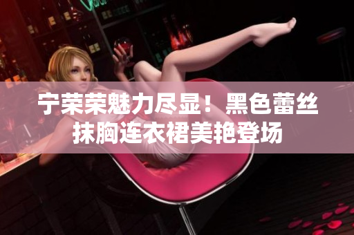 宁荣荣魅力尽显！黑色蕾丝抹胸连衣裙美艳登场
