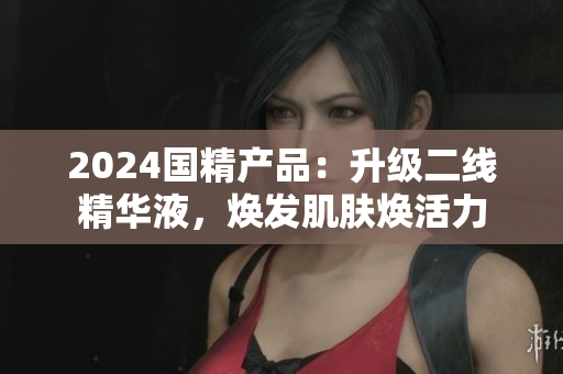 2024国精产品：升级二线精华液，焕发肌肤焕活力