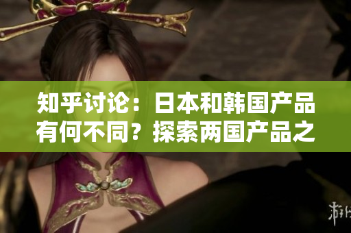 知乎讨论：日本和韩国产品有何不同？探索两国产品之间的差异与特点