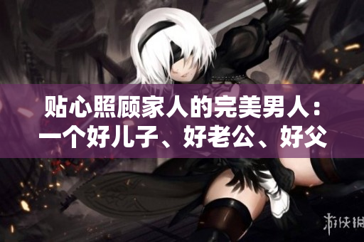 贴心照顾家人的完美男人：一个好儿子、好老公、好父亲的典范