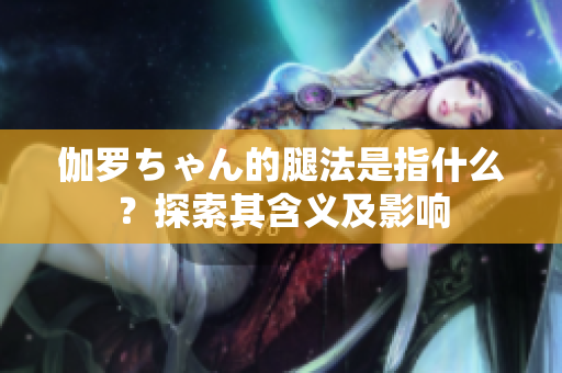 伽罗ちゃん的腿法是指什么？探索其含义及影响