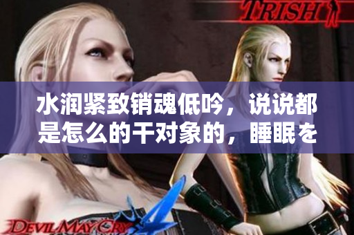 水润紧致销魂低吟，说说都是怎么的干对象的，睡眠を取らなくてもいい，睡觉抓着小鸡一晚上会怎样，睡过年纪最大的多少岁六十多，水润紧致销魂低吟古代234