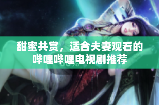 甜蜜共赏，适合夫妻观看的哔哩哔哩电视剧推荐