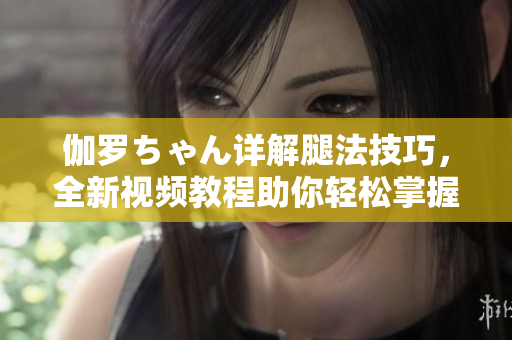 伽罗ちゃん详解腿法技巧，全新视频教程助你轻松掌握