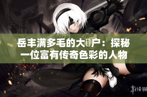 岳丰满多毛的大隂户：探秘一位富有传奇色彩的人物