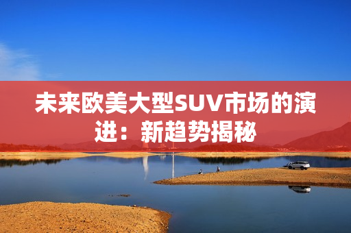 未来欧美大型SUV市场的演进：新趋势揭秘