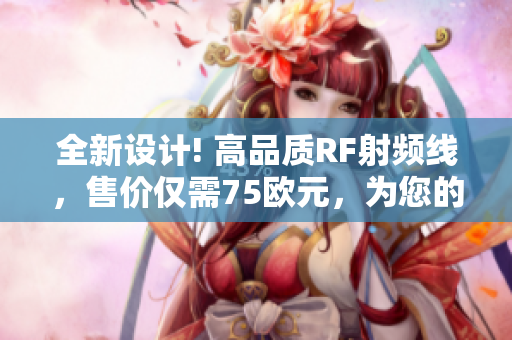 全新设计! 高品质RF射频线，售价仅需75欧元，为您的设备提供卓越信号传输效果